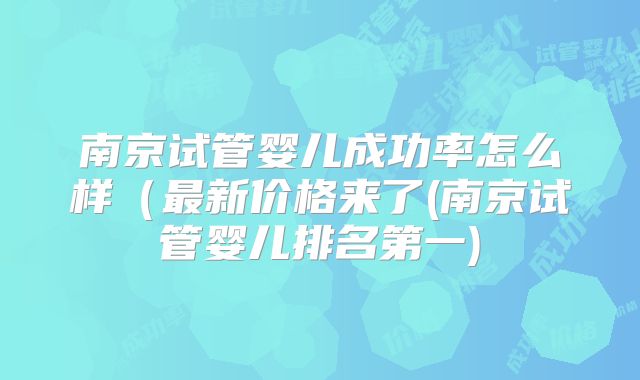 南京试管婴儿成功率怎么样（最新价格来了(南京试管婴儿排名第一)