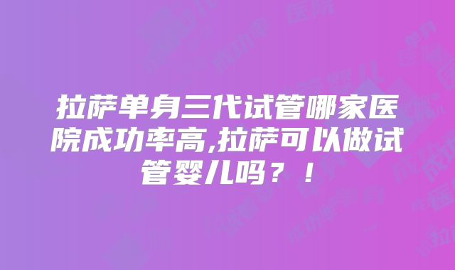 拉萨单身三代试管哪家医院成功率高,拉萨可以做试管婴儿吗？！