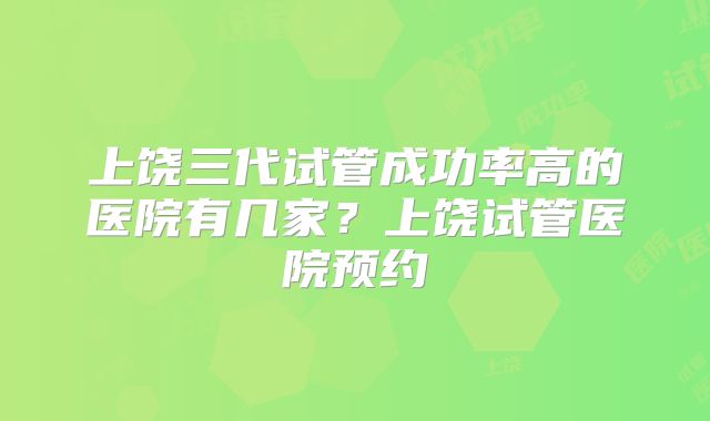 上饶三代试管成功率高的医院有几家？上饶试管医院预约