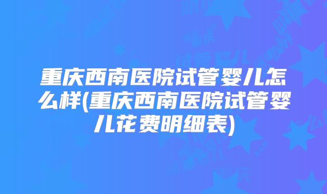 重庆西南医院试管婴儿怎么样(重庆西南医院试管婴儿花费明细表)