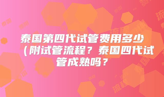 泰国第四代试管费用多少（附试管流程？泰国四代试管成熟吗？