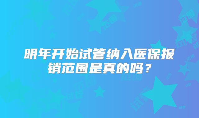 明年开始试管纳入医保报销范围是真的吗?