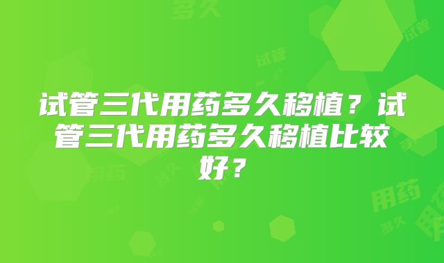 试管三代用药多久移植?试管三代用药多久移植比较好?