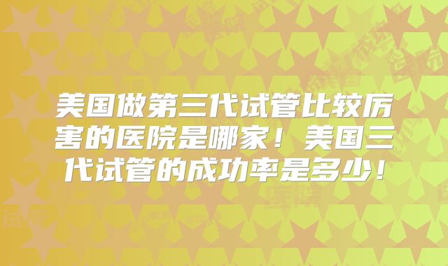 美国做第三代试管比较厉害的医院是哪家!美国三代试管的成功率是多少!