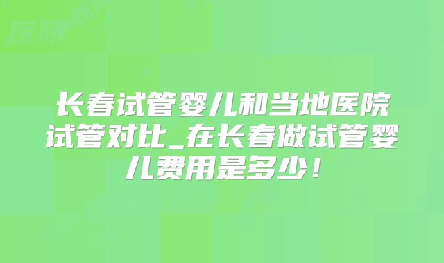 长春试管婴儿和当地医院试管对比_在长春做试管婴儿费用是多少!