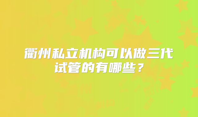 衢州私立机构可以做三代试管的有哪些?