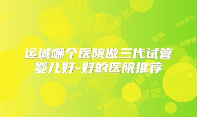 运城哪个医院做三代试管婴儿好-好的医院推荐