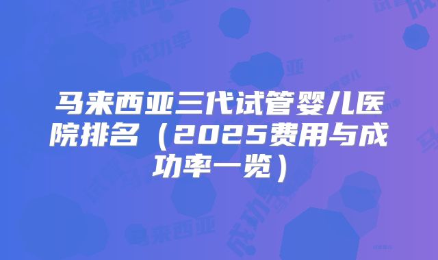 马来西亚三代试管婴儿医院排名（2025费用与成功率一览）