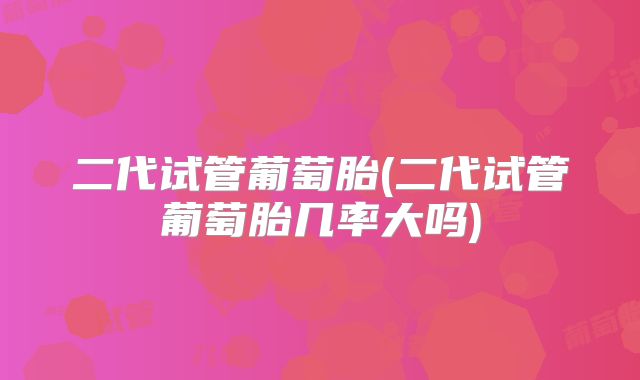二代试管葡萄胎(二代试管葡萄胎几率大吗)