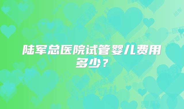 陆军总医院试管婴儿费用多少？