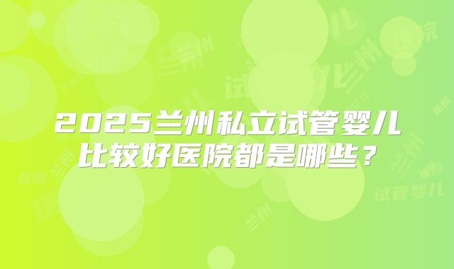 2025兰州私立试管婴儿比较好医院都是哪些？