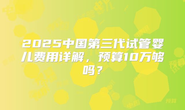 2025中国第三代试管婴儿费用详解，预算10万够吗？