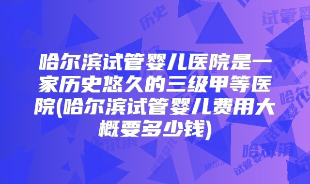 哈尔滨试管婴儿医院是一家历史悠久的三级甲等医院(哈尔滨试管婴儿费用大概要多少钱)