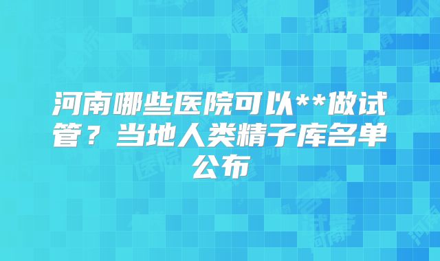 河南哪些医院可以**做试管？当地人类精子库名单公布