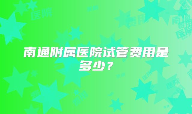 南通附属医院试管费用是多少?