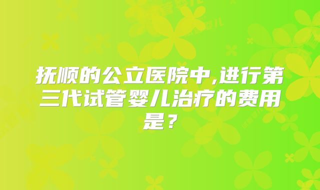 抚顺的公立医院中,进行第三代试管婴儿治疗的费用是?