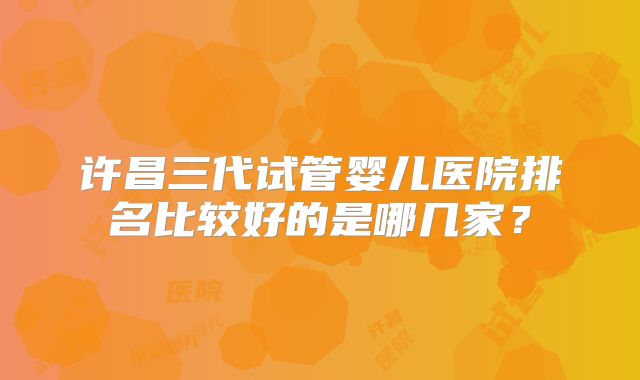 许昌三代试管婴儿医院排名比较好的是哪几家？