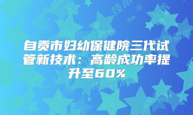自贡市妇幼保健院三代试管新技术：高龄成功率提升至60%