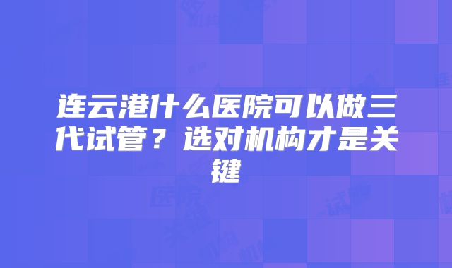 连云港什么医院可以做三代试管？选对机构才是关键