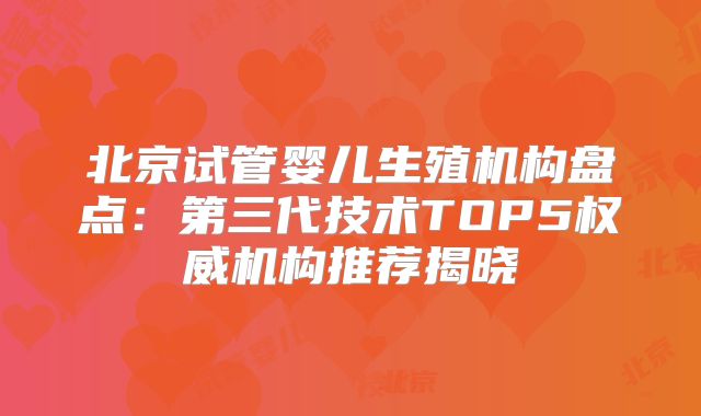 北京试管婴儿生殖机构盘点:第三代技术TOP5权威机构推荐揭晓
