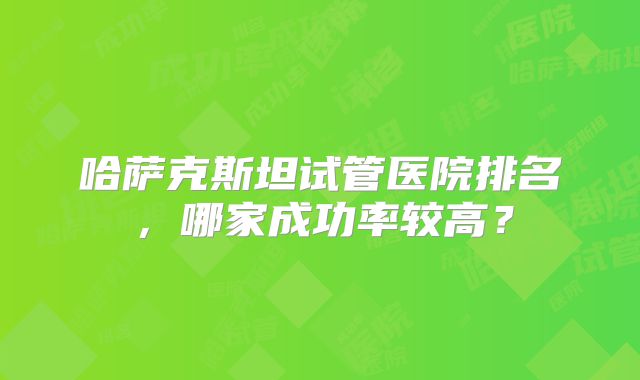 哈萨克斯坦试管医院排名，哪家成功率较高？