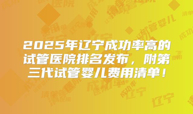 2025年辽宁成功率高的试管医院排名发布，附第三代试管婴儿费用清单！