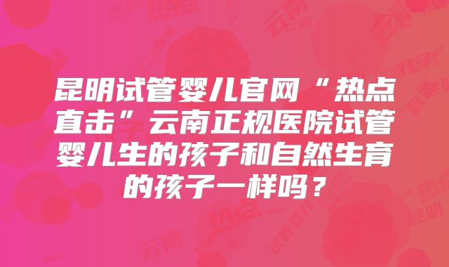昆明试管婴儿官网“热点直击”云南正规医院试管婴儿生的孩子和自然生育的孩子一样吗？