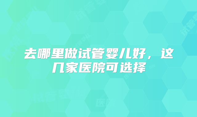 去哪里做试管婴儿好,这几家医院可选择