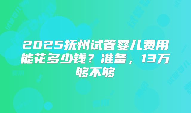 2025抚州试管婴儿费用能花多少钱?准备,13万够不够