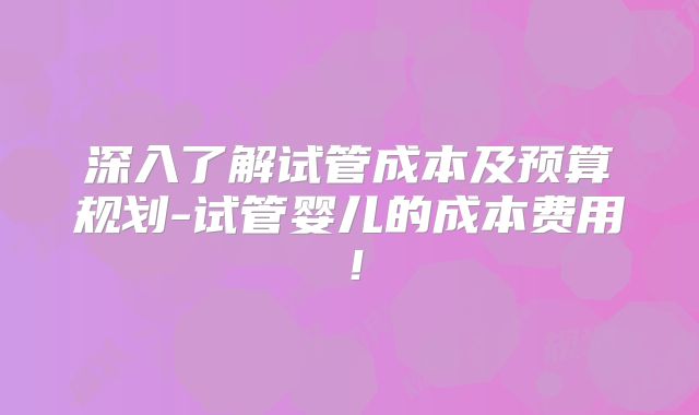 深入了解试管成本及预算规划-试管婴儿的成本费用！