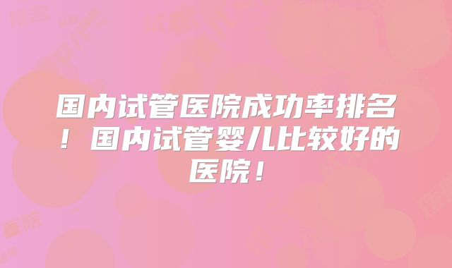 国内试管医院成功率排名！国内试管婴儿比较好的医院！