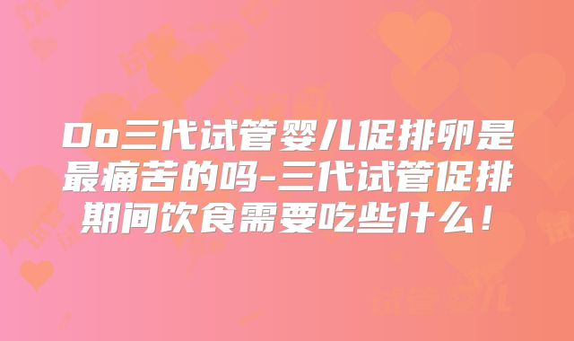 Do三代试管婴儿促排卵是最痛苦的吗-三代试管促排期间饮食需要吃些什么！