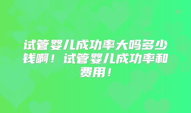 试管婴儿成功率大吗多少钱啊！试管婴儿成功率和费用！