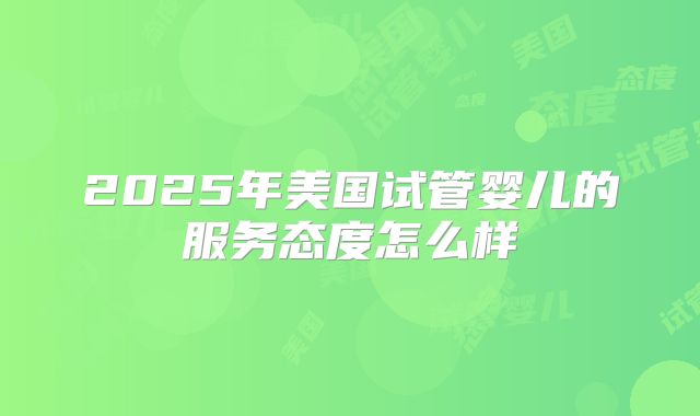 2025年美国试管婴儿的服务态度怎么样