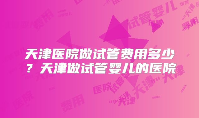 天津医院做试管费用多少？天津做试管婴儿的医院