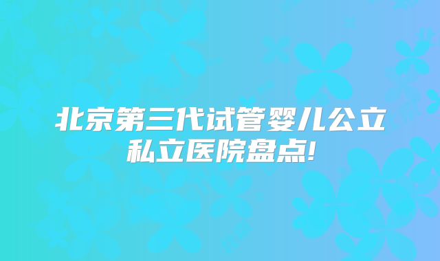 北京第三代试管婴儿公立私立医院盘点!