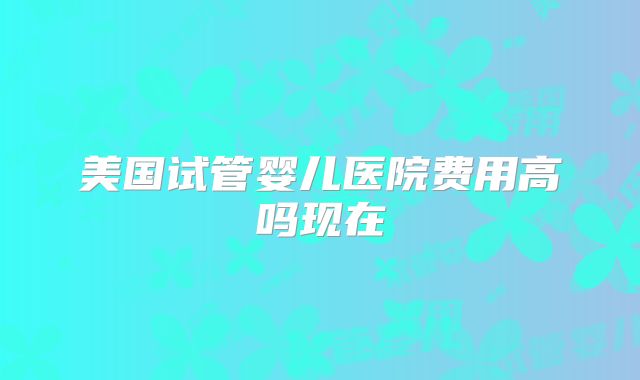 美国试管婴儿医院费用高吗现在