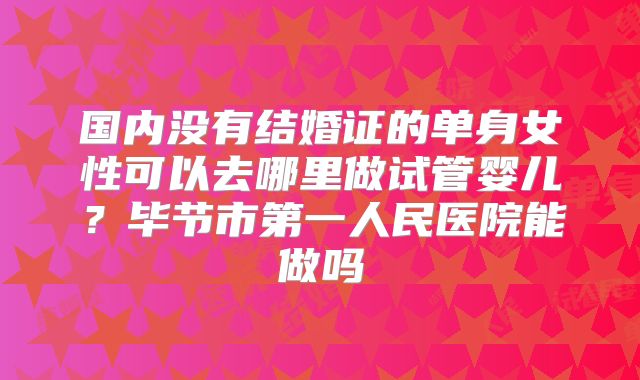 国内没有结婚证的单身女性可以去哪里做试管婴儿？毕节市第一人民医院能做吗