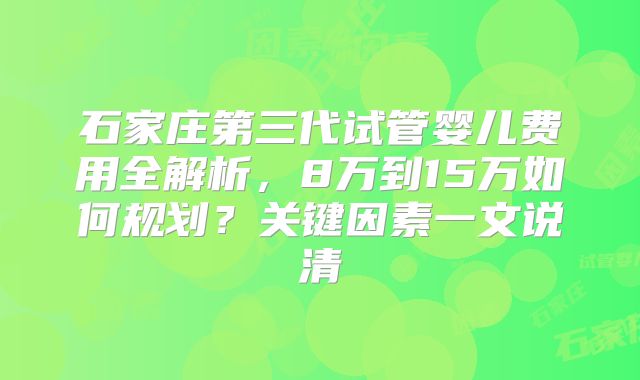 石家庄第三代试管婴儿费用全解析,8万到15万如何规划?关键因素一文说清