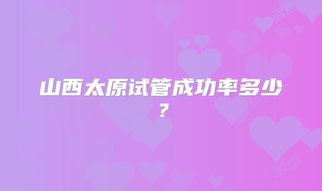 山西太原试管成功率多少？