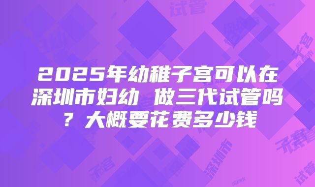 2025年幼稚子宫可以在深圳市妇幼 做三代试管吗？大概要花费多少钱