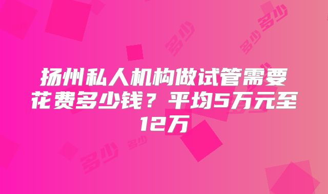 扬州私人机构做试管需要花费多少钱？平均5万元至12万