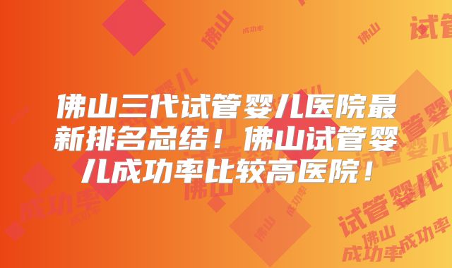 佛山三代试管婴儿医院最新排名总结！佛山试管婴儿成功率比较高医院！