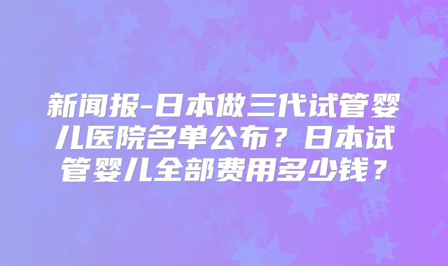 新闻报-日本做三代试管婴儿医院名单公布？日本试管婴儿全部费用多少钱？