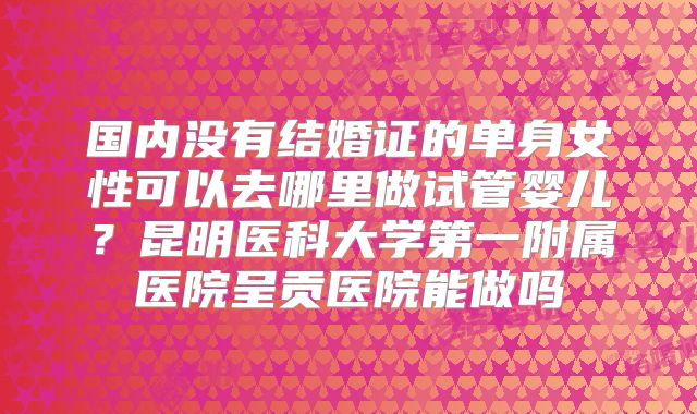 国内没有结婚证的单身女性可以去哪里做试管婴儿？昆明医科大学第一附属医院呈贡医院能做吗