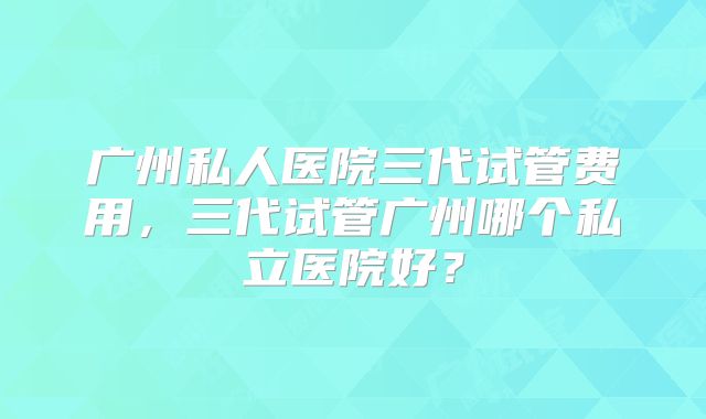 广州私人医院三代试管费用，三代试管广州哪个私立医院好？