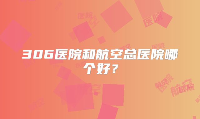 306医院和航空总医院哪个好？