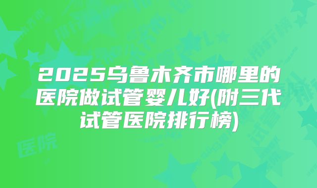 2025乌鲁木齐市哪里的医院做试管婴儿好(附三代试管医院排行榜)
