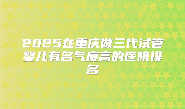 2025在重庆做三代试管婴儿有名气度高的医院排名