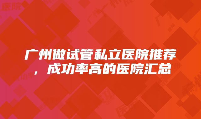 广州做试管私立医院推荐，成功率高的医院汇总
